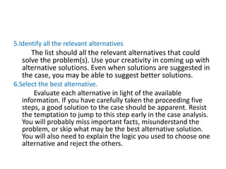 5.Identify all the relevant alternatives
The list should all the relevant alternatives that could
solve the problem(s). Use your creativity in coming up with
alternative solutions. Even when solutions are suggested in
the case, you may be able to suggest better solutions.
6.Select the best alternative.
Evaluate each alternative in light of the available
information. If you have carefully taken the proceeding five
steps, a good solution to the case should be apparent. Resist
the temptation to jump to this step early in the case analysis.
You will probably miss important facts, misunderstand the
problem, or skip what may be the best alternative solution.
You will also need to explain the logic you used to choose one
alternative and reject the others.
 