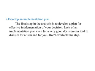 7.Develop an implementation plan
The final step in the analysis is to develop a plan for
effective implementation of your decision. Lack of an
implementation plan even for a very good decision can lead to
disaster for a firm and for you. Don't overlook this step.
 