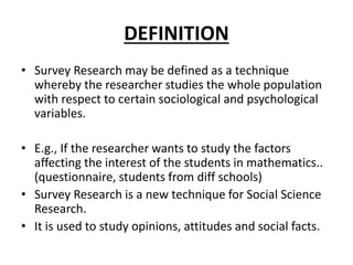 DEFINITION
• Survey Research may be defined as a technique
whereby the researcher studies the whole population
with respect to certain sociological and psychological
variables.
• E.g., If the researcher wants to study the factors
affecting the interest of the students in mathematics..
(questionnaire, students from diff schools)
• Survey Research is a new technique for Social Science
Research.
• It is used to study opinions, attitudes and social facts.
 