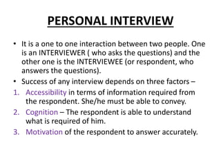 PERSONAL INTERVIEW
• It is a one to one interaction between two people. One
is an INTERVIEWER ( who asks the questions) and the
other one is the INTERVIEWEE (or respondent, who
answers the questions).
• Success of any interview depends on three factors –
1. Accessibility in terms of information required from
the respondent. She/he must be able to convey.
2. Cognition – The respondent is able to understand
what is required of him.
3. Motivation of the respondent to answer accurately.
 