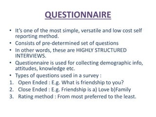 QUESTIONNAIRE
• It’s one of the most simple, versatile and low cost self
reporting method.
• Consists of pre-determined set of questions
• In other words, these are HIGHLY STRUCTURED
INTERVIEWS.
• Questionnaire is used for collecting demographic info,
attitudes, knowledge etc.
• Types of questions used in a survey :
1. Open Ended : E.g. What is friendship to you?
2. Close Ended : E.g. Friendship is a) Love b)Family
3. Rating method : From most preferred to the least.
 