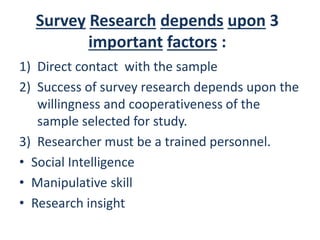 Survey Research depends upon 3
important factors :
1) Direct contact with the sample
2) Success of survey research depends upon the
willingness and cooperativeness of the
sample selected for study.
3) Researcher must be a trained personnel.
• Social Intelligence
• Manipulative skill
• Research insight
 