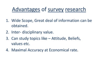 Advantages of survey research
1. Wide Scope, Great deal of information can be
obtained.
2. Inter- disciplinary value.
3. Can study topics like – Attitude, Beliefs,
values etc.
4. Maximal Accuracy at Economical rate.
 