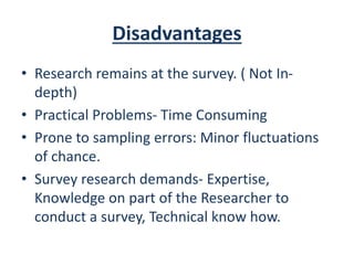 Disadvantages
• Research remains at the survey. ( Not In-
depth)
• Practical Problems- Time Consuming
• Prone to sampling errors: Minor fluctuations
of chance.
• Survey research demands- Expertise,
Knowledge on part of the Researcher to
conduct a survey, Technical know how.
 