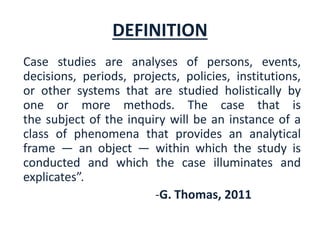 DEFINITION
Case studies are analyses of persons, events,
decisions, periods, projects, policies, institutions,
or other systems that are studied holistically by
one or more methods. The case that is
the subject of the inquiry will be an instance of a
class of phenomena that provides an analytical
frame — an object — within which the study is
conducted and which the case illuminates and
explicates”.
-G. Thomas, 2011
 