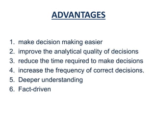 ADVANTAGES
1. make decision making easier
2. improve the analytical quality of decisions
3. reduce the time required to make decisions
4. increase the frequency of correct decisions.
5. Deeper understanding
6. Fact-driven
 