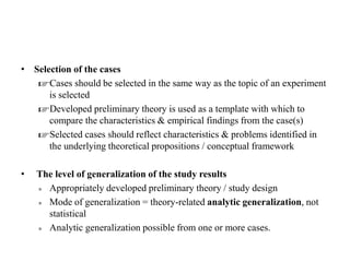 • Selection of the cases
☞Cases should be selected in the same way as the topic of an experiment
is selected
☞Developed preliminary theory is used as a template with which to
compare the characteristics & empirical findings from the case(s)
☞Selected cases should reflect characteristics & problems identified in
the underlying theoretical propositions / conceptual framework
• The level of generalization of the study results
» Appropriately developed preliminary theory / study design
» Mode of generalization = theory-related analytic generalization, not
statistical
» Analytic generalization possible from one or more cases.
 