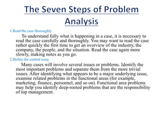 1.Read the case thoroughly.
To understand fully what is happening in a case, it is necessary to
read the case carefully and thoroughly. You may want to read the case
rather quickly the first time to get an overview of the industry, the
company, the people, and the situation. Read the case again more
slowly, making notes as you go.
2.Define the central issue.
Many cases will involve several issues or problems. Identify the
most important problems and separate them from the more trivial
issues. After identifying what appears to be a major underlying issue,
examine related problems in the functional areas (for example,
marketing, finance, personnel, and so on). Functional area problems
may help you identify deep-rooted problems that are the responsibility
of top management.
 