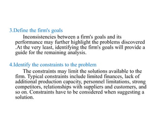 3.Define the firm's goals
Inconsistencies between a firm's goals and its
performance may further highlight the problems discovered
.At the very least, identifying the firm's goals will provide a
guide for the remaining analysis.
4.Identify the constraints to the problem
The constraints may limit the solutions available to the
firm. Typical constraints include limited finances, lack of
additional production capacity, personnel limitations, strong
competitors, relationships with suppliers and customers, and
so on. Constraints have to be considered when suggesting a
solution.
 