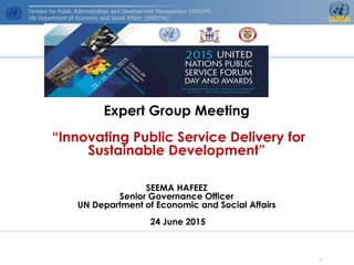 Expert Group Meeting
“Innovating Public Service Delivery for
Sustainable Development”
SEEMA HAFEEZ
Senior Governance Officer
UN Department of Economic and Social Affairs
24 June 2015
1
 