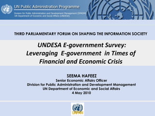 THIRD PARLIAMENTARY FORUM ON SHAPING THE INFORMATION SOCIETY
UNDESA E-government Survey:
Leveraging E-government in Times of
Financial and Economic Crisis
SEEMA HAFEEZ
Senior Economic Affairs Officer
Division for Public Administration and Development Management
UN Department of Economic and Social Affairs
4 May 2010
 