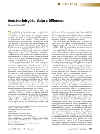March 2015 • Volume 120 • Number 3	 www.anesthesia-analgesia.org	 497
Copyright © 2015 International Anesthesia Research Society
DOI: 10.1213/ANE.0000000000000611
I
t sounds like a marketing slogan for anesthesiolo-
gists. It is not. It is a statement of fact. In this issue of
Anesthesia & Analgesia, Glance and colleagues1
demon-
strate that the choice of anesthesiologist affects outcome
in cardiac surgery. It is a big effect. “Patients managed by
low-performance anesthesiologists (corresponding to the
25th percentile of the distribution of anesthesiologist risk
adjusted outcomes) experienced nearly twice the rate of
death or serious complications (adjusted rate 3.33%; 95%
confidence interval [CI], 3.09–3.58) as patients managed by
high-performance anesthesiologists (corresponding to the
75th percentile) (adjusted rate 1.82%; 95% CI, 1.58–2.10%).”1
I will restate that to be sure it is clear: patients managed by
anesthesiologists in the lowest quartile had nearly twice the
chance of dying or having a serious complication as patients
managed by anesthesiologists in the highest quartile.
Is this a surprise to anyone? Don’t we all recognize in
our own institution the clinical superstars, the clinical
workhorses, and the clinical dullards we never want to
anesthetize us? Don’t we all recognize that the best anes-
thesiologist in one subspecialty is rarely the best in others?
As Maxwell and colleagues2
point out in their editorial, “We
are perceived as interchangeable cogs in the perioperative
machine, at least within groups (e.g., those who routinely
do cardiac cases). The assumption underlying this practice
is that any similar anesthesiologist will do, and that substi-
tution of Anesthesiologist A for Anesthesiologist B does not
change patient outcome.”2
Those of us who live in the oper-
ating room know that is not true. We are not interchange-
able cogs. The finding of Glance et al.1
that the specific
anesthesiologist makes a difference is not a surprise.
A dear friend recently required emergent mitral valve
replacement for wide-open mitral regurgitation after papil-
lary muscle rupture. In extremis when taken to the operat-
ing room, we were reassured that he had the best cardiac
surgeon and the best cardiac anesthesiologist in the hospi-
tal. We met the surgeon 7 hours later. He gave us a generally
positive report. We met the anesthesiologist an hour later,
after transfer to the intensive care unit. He explained the
high pulmonary pressures, the pulmonary edema so severe
that he changed the circuit every few minutes until insti-
tution of cardiopulmonary bypass, and the miraculously
capable left ventricle. “Everything went smoothly.”
My friend awoke the following day. He returned to
work a week later. With the best anesthesiologist, he sailed
through the surgery. If I had been the anesthesiologist, he
would have died. The humans in the perioperative machine
are not interchangeable cogs.
The fact that anesthesiologists make a difference does not
diminish the contribution of the cardiac surgeon, the nurses,
and the other health care providers who participated in this
routine miracle. Although mitral valve replacement is a rou-
tine operation, with a less skilled surgeon the outcome might
have been different. By good fortune, the most skilled cardiac
surgical nursing team was also mobilized. Every surgeon and
anesthesiologist knows the difference skilled nurses make.
Modern health care is an intensely complex enterprise.
Perioperative care, including intraoperative anesthesia man-
agement, is hugely challenging. The most difficult cases need
the most skilled providers. That may have seemed obvious,
but the report by Glance et al.1
provides the hard data.
In their accompanying editorial, Maxwell and col-
leagues2
address some of the strengths and limitations of
the findings of Glance et al.1
Because half of all anesthesiolo-
gists are below average by definition, they ask how we can
leverage the findings of Glance et al. to improve the out-
comes for all patients. Leslie and Merry3
note that “cardiac
surgery has only recently emerged from an era of invention
and innovation and entered an era in which standardization
of approach is the norm. This standardization should apply
as much to cardiac anesthesiologists as cardiac surgeons.”
In their editorial, Wijeysundera and Beattie4
suggest that
outcomes research such as provided by Glance et al. can help
us distinguish the characteristics of the high-quality anesthe-
siologists (e.g., “hemodynamic management strategies, trans-
fusion triggers, nature of team interaction”) as part of our
ongoing professional efforts to improve perioperative care.
Dutton5
follows up in his editorial: “Making a Difference: The
Anesthesia Quality Institute.” Anesthesiologists make a dif-
ference by rigorously examining outcomes. Yes, it is uncom-
fortable, although probably expected, that anesthesiologists
at the lowest end of the performance spectrum have twice
the risk of death or major morbidity as anesthesiologists at
the highest end. However, anesthesiologists advance patient
care by asking, and answering, tough questions. We know
from the analysis of Glance et al. that it is possible to link
providers to perioperative outcomes. The Anesthesia Quality
Institute (AQI) is building the definitive database to apply a
Anesthesiologists Make a Difference
Steven L. Shafer, MD
From the Department of Anesthesiology, Perioperative and Pain Medicine,
Stanford University, Stanford, California.
Accepted for publication December 5, 2014.
Funding: None.
The author declares no conflicts of interest.
Reprints will not be available from the author.
Address correspondence to Steven L. Shafer, MD, Department of Anesthe-
siology, Perioperative and Pain Medicine, Stanford University School of
Medicine, 300 Pasteur Dr., MC-5640 Stanford, CA 94305. Address e-mail to
steven.shafer@stanford.edu.
EditorialE
 