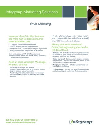 Infogroup Marketing Solutions

                                    Email Marketing



   Infogroup offers 2.5 million business                          We also offer email appends – let us match
   and more than 60 million consumer                              your customer files to our database and add
   email addresses, plus:                                         email addresses where available.
   • 1.2 million U.K. business email addresses                    Already have email addresses?
   • 140,000 Canadian business email addresses
   • More than 80,000 U.S. churches and religious organizations
                                                                  Create campaigns using your own list
   • 200,000 physicians and surgeons and 50,000 dentists          with Email Direct:
                                                                  • Build your list – Instantly view how many email addresses
   Every email address is CAN-SPAM compliant and                    are available on every search. You can also run retention
   permission-based. We can also provide contact information        campaigns using your own database.
   … great for follow-up marketing!
                                                                  • Design your email – Use our custom-designed templates
                                                                    and personalize it with your own copy, logo, artwork or links.
   Need an email campaign? We design,                               You can even upload your own design.
   we email, we track!                                            • Manage your campaign – Schedule your campaign and
                                                                    send a follow-up campaign.
   • We can help you compile your email list
   • Our expert designers will create an HTML email creative      • View the results – See how your audience responded and
     designed to deliver and get you results                        use that knowledge to create more effective campaigns.
   • We will test your creative and broadcast your campaign
   • We provide tracking so you can see how your audience
     responded




Call Amy Shafer at 402.537.6716 or
email: amy.shafer@infousa.com
 