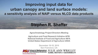 Improving input data for
urban canopy and land surface models:
a sensitivity analysis of NAIP versus NLCD data products
Stephen R. Shaffer
Agroclimatology Project Directors Meeting
Agriculture and Food Research Initiative AFRI
National Institute of Food and Agriculture NIFA
United States Department of Agriculture USDA
December 16-18, 2016
San Francisco, CA
 