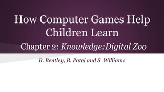 How Computer Games Help
Children Learn
Chapter 2: Knowledge:Digital Zoo
B. Bentley, B. Patel and S. Williams
 