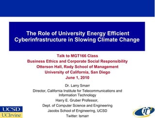The Role of University Energy Efficient Cyberinfrastructure in Slowing Climate Change Talk to MGT166 Class Business Ethics and Corporate Social Responsibility Otterson Hall, Rady School of Management University of California, San Diego June 1, 2010 Dr. Larry Smarr Director, California Institute for Telecommunications and Information Technology Harry E. Gruber Professor,  Dept. of Computer Science and Engineering Jacobs School of Engineering, UCSD Twitter: lsmarr 
