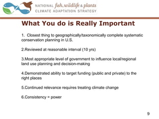 What You do is Really Important
9
1. Closest thing to geographically/taxonomically complete systematic
conservation planning in U.S.
2.Reviewed at reasonable interval (10 yrs)
3.Most appropriate level of government to influence local/regional
land use planning and decision-making
4.Demonstrated ability to target funding (public and private) to the
right places
5.Continued relevance requires treating climate change
6.Consistency = power
 