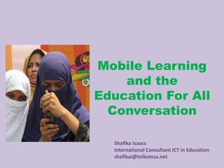 Mobile Learning
    and the
Education For All
  Conversation

  Shafika Isaacs
  International Consultant ICT in Education
  shafikai@telkomsa.net
 