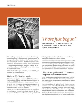 IG MAGAZINE >
The last thing you’d expect someone to say after winning a
prestigious lifetime achievement award and another award for
an unprecedented sixth time is that they “have just begun”.
But considering the results that Shafik Hirani, Calgary South,
consistently delivers, it’s easy to believe that he’s not done yet.
“There is always another level,” said Shafik. “I would like to
spend this year focused on building the correct infrastructure
to take the practice there.”
While Shafik sets his sights on building a successful 2012, let’s
recognize his 2011 achievements.
National T.O.P. Leader… again
“This is becoming quite a routine,” said Rob O’Keefe, Senior
Vice-President, Financial Services, as he announced Shafik as
the National T.O.P. Leader award winner at Leaders Forum.
It was the sixth year in a row that Shafik earned the award for
the Division Director with the highest T.O.P. points nationally,
finishing 2011 with 958,017 T.O.P. points.
“Words can’t describe how I feel about being the only person
to win this award six times,” said Shafik. “Records like these
may never be broken and I am honoured to be a part of them.”
Achieving this Investors Group first leaves many wondering –
how does he do it and how can they do it too?
“At conferences, strangers come up to me and pay me wonderful
compliments! Even those I know closely bring rookies over to
introduce to me. It’s a great stroke for the ego, but I’d say that ego
is the ultimate enemy of our success, as it blurs reality and distorts
the truth. For me, the key to success is balance. My advice is to
have a good balance of intelligence and emotional awareness.”
Ultimate recognition with T.O. Peterson
Long-term Achievement Award
For his outstanding lifetime achievement as a Division Director,
Shafik also won the coveted T.O. Peterson Long-term Achieve-
ment Award, making him only the fifth recipient since the award’s
inception in 2004.
“To be associated with the calibre of people who have won this
award is awesome, and I’m thrilled to be the first recipient from
Western Canada,” said Shafik. “A lifetime achievement award
makes me feel old and I laugh because I’m still burning youthful
blood and a zest to show everyone my region’s true competence.”
Shafik’s results showcase that we are seeing true competence.
Since he joined Investors Group in 1995 and became a Division
SHAFIK HIRANI,T.O. PETERSON LONG-TERM
ACHIEVEMENT AWARD & NATIONAL T.O.P.
LEADER AWARD WINNER
“I have just begun”
14 JUNE 2012
IGMag_May2012-EN_v1_Layout 1 6/5/12 2:10 PM Page 14
 