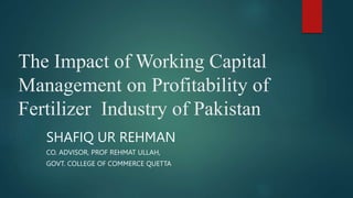 The Impact of Working Capital
Management on Profitability of
Fertilizer Industry of Pakistan
SHAFIQ UR REHMAN
CO. ADVISOR, PROF REHMAT ULLAH,
GOVT. COLLEGE OF COMMERCE QUETTA
 