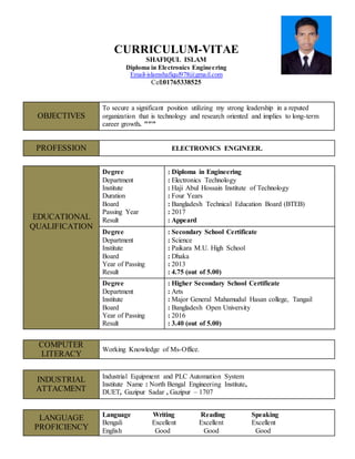 CURRICULUM-VITAE
SHAFIQUL ISLAM
Diploma in Electronics Engineering
Email-islamshafiqul978@gmail.com
Cell:01765338525
PROFESSION ELECTRONICS ENGINEER.
EDUCATIONAL
QUALIFICATION
Degree
Department
Institute
Duration
Board
Passing Year
Result
: Diploma in Engineering
: Electronics Technology
: Haji Abul Hossain Institute of Technology
: Four Years
: Bangladesh Technical Education Board (BTEB)
: 2017
: Appeard
Degree
Department
Institute
Board
Year of Passing
Result
: Secondary School Certificate
: Science
: Paikara M.U. High School
: Dhaka
: 2013
: 4.75 (out of 5.00)
Degree
Department
Institute
Board
Year of Passing
Result
: Higher Secondary School Certificate
: Arts
: Major General Mahamudul Hasan college, Tangail
: Bangladesh Open University
: 2016
: 3.40 (out of 5.00)
COMPUTER
LITERACY
Working Knowledge of Ms-Office.
INDUSTRIAL
ATTACMENT
Industrial Equipment and PLC Automation System
Institute Name : North Bengal Engineering Institute,
DUET, Gazipur Sadar , Gazipur – 1707
LANGUAGE
PROFICIENCY
Language Writing Reading Speaking
Bengali Excellent Excellent Excellent
English Good Good Good
OBJECTIVES
To secure a significant position utilizing my strong leadership in a reputed
organization that is technology and research oriented and implies to long-term
career growth. ″″″
 