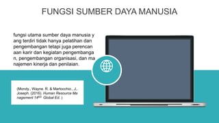 FUNGSI SUMBER DAYA MANUSIA
fungsi utama sumber daya manusia y
ang terdiri tidak hanya pelatihan dan
pengembangan tetapi juga perencan
aan karir dan kegiatan pengembanga
n, pengembangan organisasi, dan ma
najemen kinerja dan penilaian.
(Mondy., Wayne. R. & Martocchio., J,.
Joseph. (2016). Human Resource Ma
nagement 14ED Global Ed. )
 