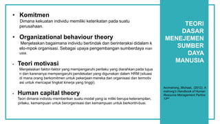 TEORI
DASAR
MENEJEMEN
SUMBER
DAYA
MANUSIA
• Komitmen
Dimana kekuatan individu memiliki keterikatan pada suatu
perusahaan.
• Organizational behaviour theory
Menjelaskan bagaimana individu bertindak dan berinteraksi didalam k
elo-mpok organisasi. Sebagai upaya pengembangan sumberdaya man
usia.
• Teori motivasi
Menjelaskan faktor-faktor yang mempengaruhi perilaku yang diarahkan pada tujua
n dan karenanya mempengaruhi pendekatan yang digunakan dalam HRM (situasi
di mana orang berkomitmen untuk pekerjaan mereka dan organisasi dan termotiv
asi untuk mencapai tingkat kinerja yang tinggi).
• Human capital theory
Teori dimana individu memberikan suatu modal yang ia miliki berupa keterampilan,
prilaku, kemampuan untuk berorganisasi dan kemampuan untuk berkontri-busi.
Arcmstrong.,Michael,. (2012). A
mstrong’s Handbook of Human
Resource Management Partice
12ed.
 