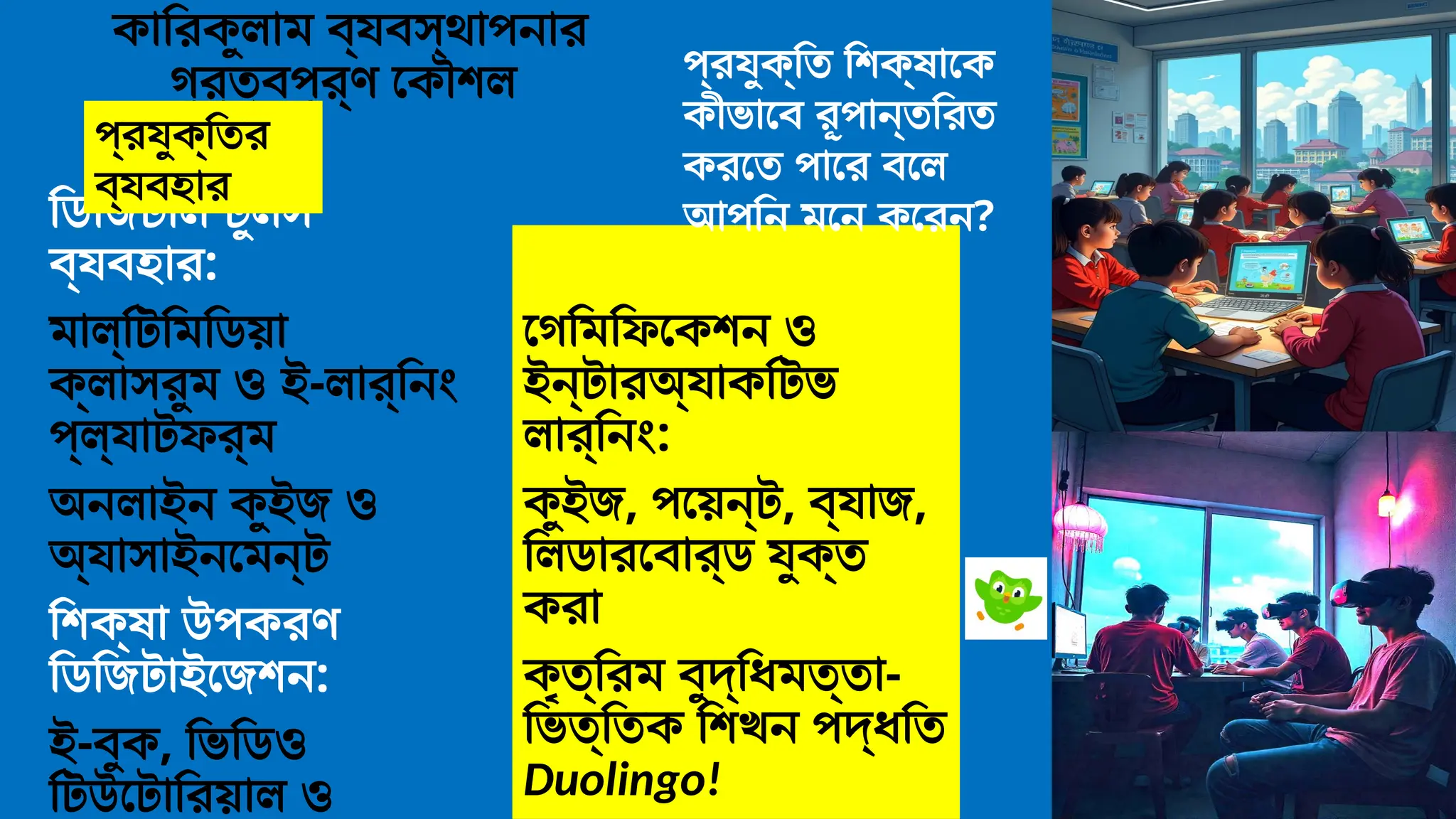 কারিকুলাম ব্যবস্থাপনার
গুরুত্বপূর্ণ কৌশল
ডিজিটাল টুলস
ব্যবহার:
মাল্টিমিডিয়া
ক্লাসরুম ও ই-লার্নিং
প্ল্যাটফর্ম
অনলাইন কুইজ ও
অ্যাসাইনমেন্ট
শিক্ষা উপকরণ
ডিজিটাইজেশন:
ই-বুক, ভিডিও
টিউটোরিয়াল ও
গেমিফিকেশন ও
ইন্টারঅ্যাকটিভ
লার্নিং:
কুইজ, পয়েন্ট, ব্যাজ,
লিডারবোর্ড যুক্ত
করা
কৃত্রিম বুদ্ধিমত্তা-
ভিত্তিক শিখন পদ্ধতি
Duolingo!
প্রযুক্তি শিক্ষাকে
কীভাবে রূপান্তরিত
করতে পারে বলে
আপনি মনে করেন?
প্রযুক্তির
ব্যবহার
 