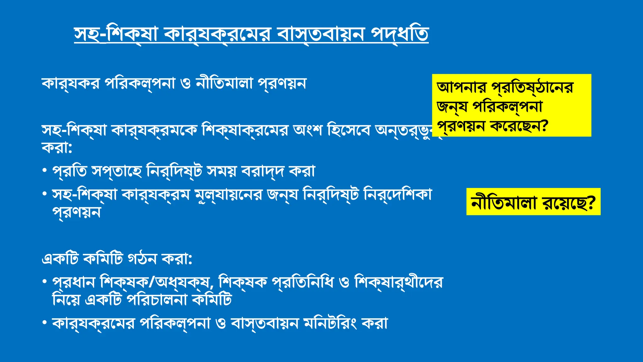 সহ-শিক্ষা কার্যক্রমের বাস্তবায়ন পদ্ধতি
কার্যকর পরিকল্পনা ও নীতিমালা প্রণয়ন
সহ-শিক্ষা কার্যক্রমকে শিক্ষাক্রমের অংশ হিসেবে অন্তর্ভুক্ত
করা:
• প্রতি সপ্তাহে নির্দিষ্ট সময় বরাদ্দ করা
• সহ-শিক্ষা কার্যক্রম মূল্যায়নের জন্য নির্দিষ্ট নির্দেশিকা
প্রণয়ন
একটি কমিটি গঠন করা:
• প্রধান শিক্ষক/অধ্যক্ষ, শিক্ষক প্রতিনিধি ও শিক্ষার্থীদের
নিয়ে একটি পরিচালনা কমিটি
• কার্যক্রমের পরিকল্পনা ও বাস্তবায়ন মনিটরিং করা
আপনার প্রতিষ্ঠানের
জন্য পরিকল্পনা
প্রণয়ন করেছেন?
নীতিমালা রয়েছে?
 