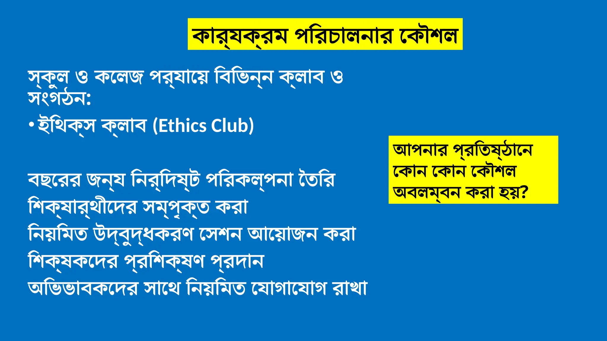 স্কুল ও কলেজ পর্যায়ে বিভিন্ন ক্লাব ও
সংগঠন:
•ইথিক্স ক্লাব (Ethics Club)
বছরের জন্য নির্দিষ্ট পরিকল্পনা তৈরি
শিক্ষার্থীদের সম্পৃক্ত করা
নিয়মিত উদ্বুদ্ধকরণ সেশন আয়োজন করা
শিক্ষকদের প্রশিক্ষণ প্রদান
অভিভাবকদের সাথে নিয়মিত যোগাযোগ রাখা
আপনার প্রতিষ্ঠানে
কোন কোন কৌশল
অবলম্বন করা হয়?
কার্যক্রম পরিচালনার কৌশল
 