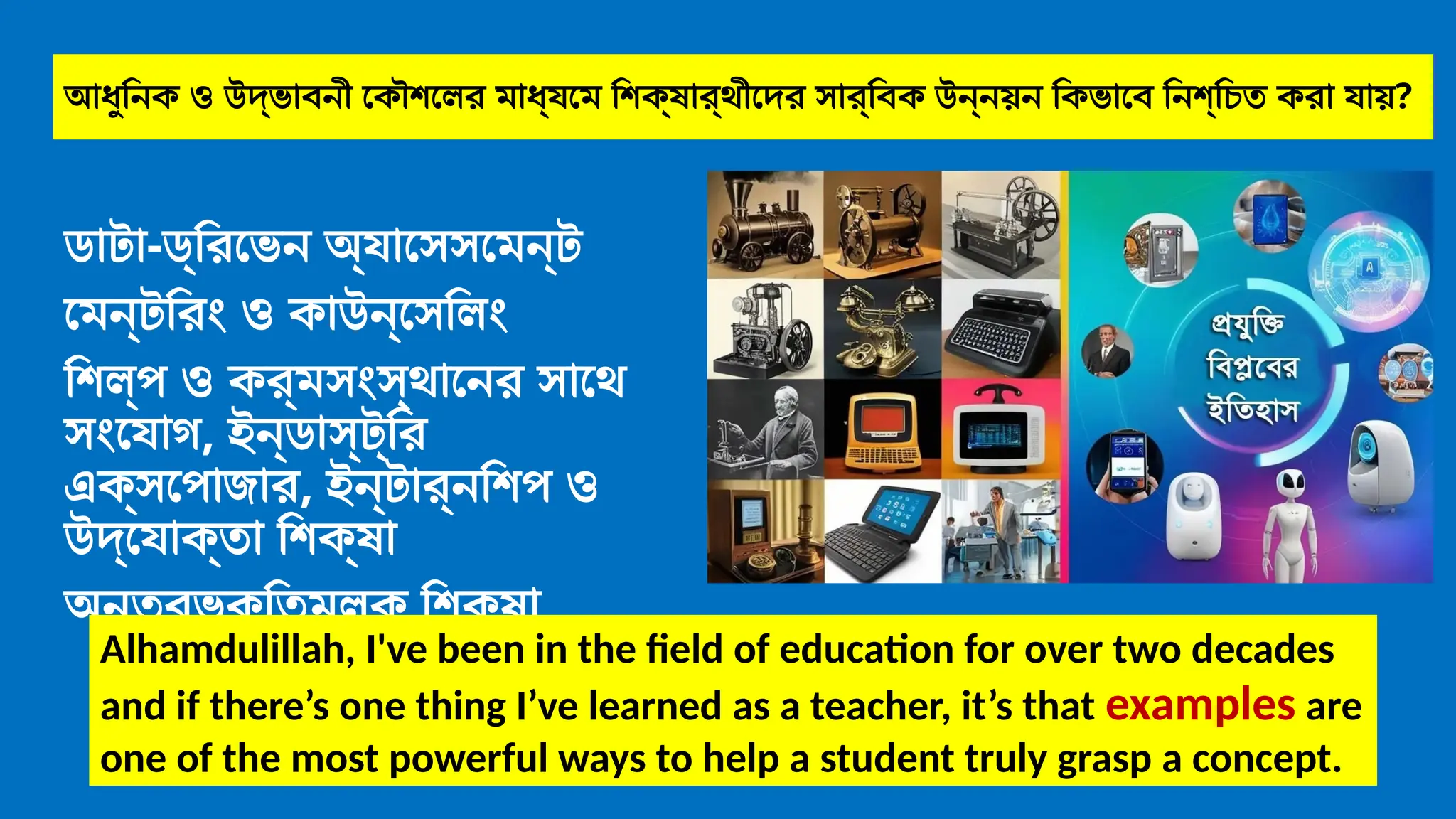 আধুনিক ও উদ্ভাবনী কৌশলের মাধ্যমে শিক্ষার্থীদের সার্বিক উন্নয়ন কিভাবে নিশ্চিত করা যায়?
ডাটা-ড্রিভেন অ্যাসেসমেন্ট
মেন্টরিং ও কাউন্সেলিং
শিল্প ও কর্মসংস্থানের সাথে
সংযোগ, ইন্ডাস্ট্রি
এক্সপোজার, ইন্টার্নশিপ ও
উদ্যোক্তা শিক্ষা
অন্তর্ভুক্তিমূলক শিক্ষা
Alhamdulillah, I've been in the field of education for over two decades
and if there’s one thing I’ve learned as a teacher, it’s that examples are
one of the most powerful ways to help a student truly grasp a concept.
 