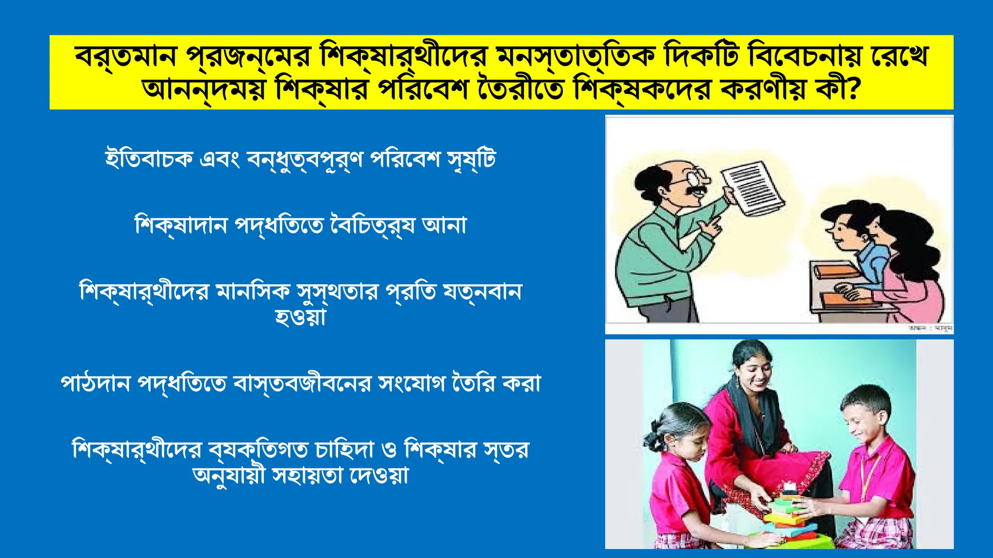 বর্তমান প্রজন্মের শিক্ষার্থীদের মনস্তাত্তিক দিকটি বিবেচনায় রেখে
আনন্দময় শিক্ষার পরিবেশ তৈরীতে শিক্ষকদের করণীয় কী?
ইতিবাচক এবং বন্ধুত্বপূর্ণ পরিবেশ সৃষ্টি
শিক্ষাদান পদ্ধতিতে বৈচিত্র্য আনা
শিক্ষার্থীদের মানসিক সুস্থতার প্রতি যত্নবান
হওয়া
পাঠদান পদ্ধতিতে বাস্তবজীবনের সংযোগ তৈরি করা
শিক্ষার্থীদের ব্যক্তিগত চাহিদা ও শিক্ষার স্তর
অনুযায়ী সহায়তা দেওয়া
 