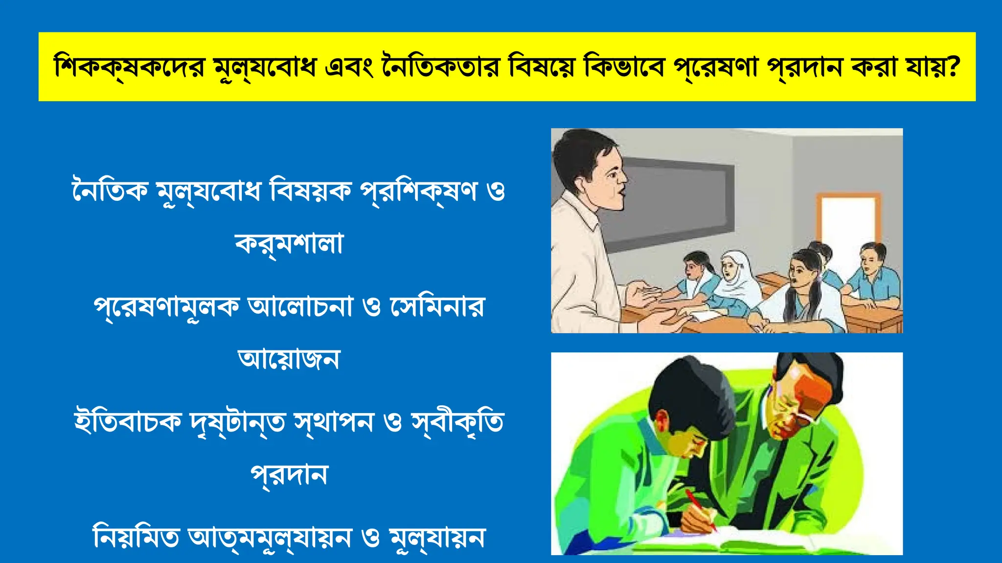 শিকক্ষকদের মূল্যবোধ এবং নৈতিকতার বিষয়ে কিভাবে প্রেষণা প্রদান করা যায়?
নৈতিক মূল্যবোধ বিষয়ক প্রশিক্ষণ ও
কর্মশালা
প্রেষণামূলক আলোচনা ও সেমিনার
আয়োজন
ইতিবাচক দৃষ্টান্ত স্থাপন ও স্বীকৃতি
প্রদান
নিয়মিত আত্মমূল্যায়ন ও মূল্যায়ন
 