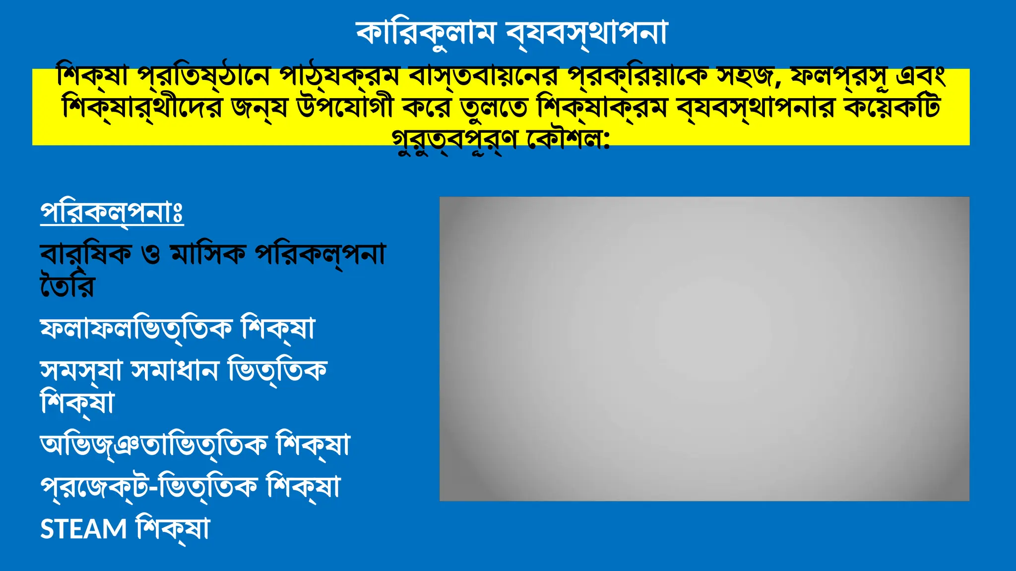 কারিকুলাম ব্যবস্থাপনা
পরিকল্পনাঃ
বার্ষিক ও মাসিক পরিকল্পনা
তৈরি
ফলাফলভিত্তিক শিক্ষা
সমস্যা সমাধান ভিত্তিক
শিক্ষা
অভিজ্ঞতাভিত্তিক শিক্ষা
প্রজেক্ট-ভিত্তিক শিক্ষা
STEAM শিক্ষা
শিক্ষা প্রতিষ্ঠানে পাঠ্যক্রম বাস্তবায়নের প্রক্রিয়াকে সহজ, ফলপ্রসূ এবং
শিক্ষার্থীদের জন্য উপযোগী করে তুলতে শিক্ষাক্রম ব্যবস্থাপনার কয়েকটি
গুরুত্বপূর্ণ কৌশল:
 