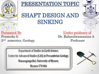 PRESENTATION TOPIC
SHAFT DESIGN AND
SINKING
Presented By Under guidance of
Pramoda G Dr. Balasubramanian A
2nd semester, Geology Professor
 
