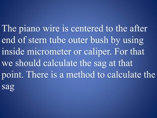The piano wire is centered to the after
end of stern tube outer bush by using
inside micrometer or caliper. For that
we should calculate the sag at that
point. There is a method to calculate the
sag
 