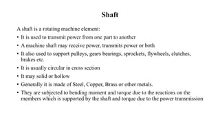 Shaft
A shaft is a rotating machine element:
• It is used to transmit power from one part to another
• A machine shaft may receive power, transmits power or both
• It also used to support pulleys, gears bearings, sprockets, flywheels, clutches,
brakes etc.
• It is usually circular in cross section
• It may solid or hollow
• Generally it is made of Steel, Copper, Brass or other metals.
• They are subjected to bending moment and torque due to the reactions on the
members which is supported by the shaft and torque due to the power transmission
 