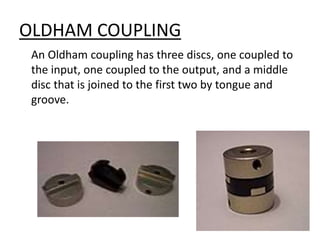 OLDHAM COUPLING
An Oldham coupling has three discs, one coupled to
the input, one coupled to the output, and a middle
disc that is joined to the first two by tongue and
groove.
 