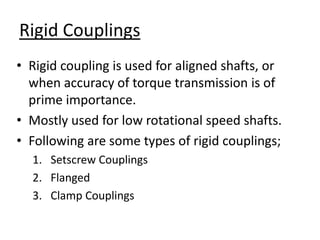 Rigid Couplings
• Rigid coupling is used for aligned shafts, or
when accuracy of torque transmission is of
prime importance.
• Mostly used for low rotational speed shafts.
• Following are some types of rigid couplings;
1. Setscrew Couplings
2. Flanged
3. Clamp Couplings
 