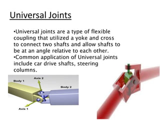 Universal Joints
•Universal joints are a type of flexible
coupling that utilized a yoke and cross
to connect two shafts and allow shafts to
be at an angle relative to each other.
•Common application of Universal joints
include car drive shafts, steering
columns.
 