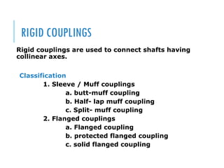 RIGID COUPLINGS
Rigid couplings are used to connect shafts having
collinear axes.
Classification
1. Sleeve / Muff couplings
a. butt-muff coupling
b. Half- lap muff coupling
c. Split- muff coupling
2. Flanged couplings
a. Flanged coupling
b. protected flanged coupling
c. solid flanged coupling
 