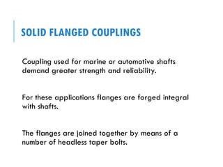 SOLID FLANGED COUPLINGS
Coupling used for marine or automotive shafts
demand greater strength and reliability.
For these applications flanges are forged integral
with shafts.
The flanges are joined together by means of a
number of headless taper bolts.
 
