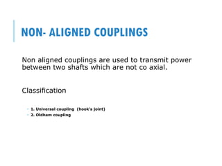 NON- ALIGNED COUPLINGS
Non aligned couplings are used to transmit power
between two shafts which are not co axial.
Classification
 1. Universal coupling (hook’s joint)
 2. Oldham coupling
 
