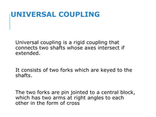 UNIVERSAL COUPLING
Universal coupling is a rigid coupling that
connects two shafts whose axes intersect if
extended.
It consists of two forks which are keyed to the
shafts.
The two forks are pin jointed to a central block,
which has two arms at right angles to each
other in the form of cross
 