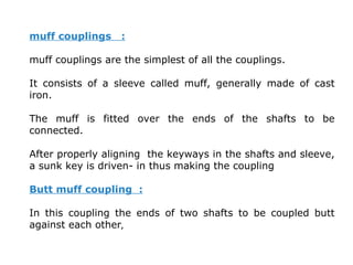 muff couplings :
muff couplings are the simplest of all the couplings.
It consists of a sleeve called muff, generally made of cast
iron.
The muff is fitted over the ends of the shafts to be
connected.
After properly aligning the keyways in the shafts and sleeve,
a sunk key is driven- in thus making the coupling
Butt muff coupling :
In this coupling the ends of two shafts to be coupled butt
against each other,
 