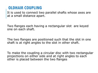 OLDHAM COUPLING
It is used to connect two parallel shafts whose axes are
at a small distance apart.
Two flanges each having a rectangular slot are keyed
one on each shaft.
The two flanges are positioned such that the slot in one
shaft is at right angles to the slot in other shaft.
To make the coupling a circular disc with two rectangular
projections on either side and at right angles to each
other is placed between the two flanges
 