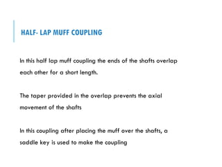 HALF- LAP MUFF COUPLING
In this half lap muff coupling the ends of the shafts overlap
each other for a short length.
The taper provided in the overlap prevents the axial
movement of the shafts
In this coupling after placing the muff over the shafts, a
saddle key is used to make the coupling
 