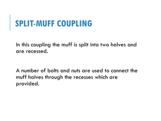 SPLIT-MUFF COUPLING
In this coupling the muff is split into two halves and
are recessed.
A number of bolts and nuts are used to connect the
muff halves through the recesses which are
provided.
 