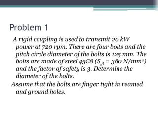 Problem 1
A rigid coupling is used to transmit 20 kW
power at 720 rpm. There are four bolts and the
pitch circle diameter of the bolts is 125 mm. The
bolts are made of steel 45C8 (Syt = 380 N/mm2)
and the factor of safety is 3. Determine the
diameter of the bolts.
Assume that the bolts are ﬁnger tight in reamed
and ground holes.
 