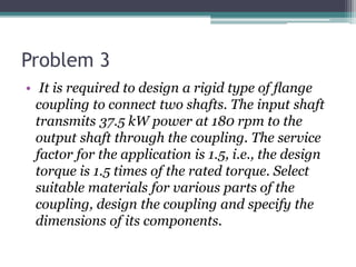 Problem 3
• It is required to design a rigid type of ﬂange
coupling to connect two shafts. The input shaft
transmits 37.5 kW power at 180 rpm to the
output shaft through the coupling. The service
factor for the application is 1.5, i.e., the design
torque is 1.5 times of the rated torque. Select
suitable materials for various parts of the
coupling, design the coupling and specify the
dimensions of its components.
 